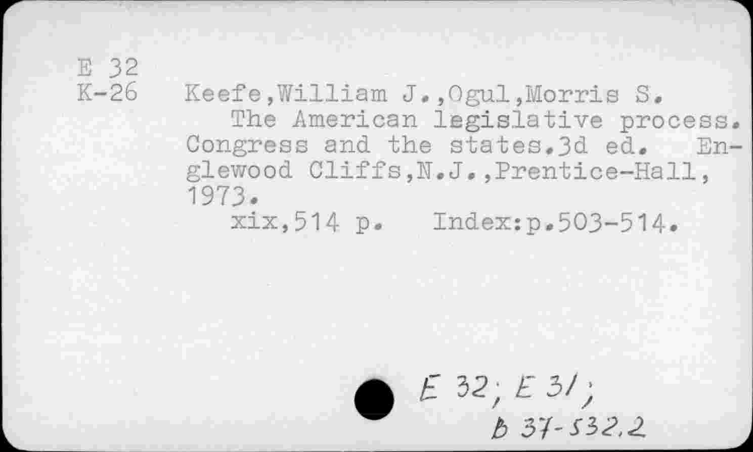 ﻿E 32
K-26 Keefe,William J.,Ogul,Morris S.
The American legislative process Congress and the states.3d ed. En glewood Cliffs,N.J.,Prentice-Hall, 1973.
xix,514 p. Index:p.503-514.
£ 32, £3/;
b S'i-SiZ.Z